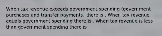 When tax revenue exceeds government spending​ (government purchases and transfer​ payments) there is . When tax revenue equals government spending there is . When tax revenue is less than government spending there is
