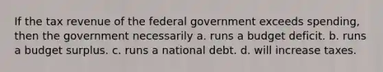 If the tax revenue of the federal government exceeds spending, then the government necessarily a. runs a budget deficit. b. runs a budget surplus. c. runs a national debt. d. will increase taxes.