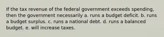 If the tax revenue of the federal government exceeds spending, then the government necessarily a. runs a budget deficit. b. runs a budget surplus. c. runs a national debt. d. runs a balanced budget. e. will increase taxes.