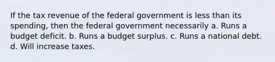 If the tax revenue of the federal government is less than its spending, then the federal government necessarily a. Runs a budget deficit. b. Runs a budget surplus. c. Runs a national debt. d. Will increase taxes.