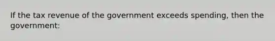 If the tax revenue of the government exceeds spending, then the government: