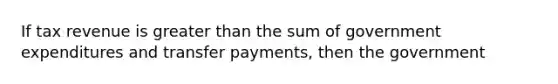 If tax revenue is greater than the sum of government expenditures and transfer payments, then the government