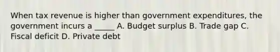 When tax revenue is higher than government expenditures, the government incurs a _____ A. Budget surplus B. Trade gap C. Fiscal deficit D. Private debt