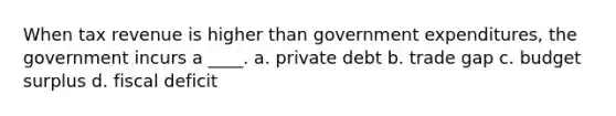 When tax revenue is higher than government expenditures, the government incurs a ____. a. private debt b. trade gap c. budget surplus d. fiscal deficit