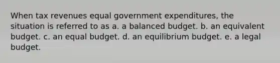 When tax revenues equal government expenditures, the situation is referred to as a. a balanced budget. b. an equivalent budget. c. an equal budget. d. an equilibrium budget. e. a legal budget.