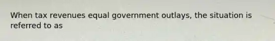 When tax revenues equal government outlays, the situation is referred to as