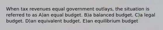 When tax revenues equal government outlays, the situation is referred to as A)an equal budget. B)a balanced budget. C)a legal budget. D)an equivalent budget. E)an equilibrium budget