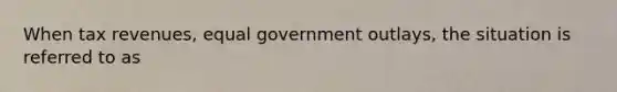 When tax revenues, equal government outlays, the situation is referred to as