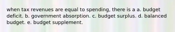 when tax revenues are equal to spending, there is a a. budget deficit. b. government absorption. c. budget surplus. d. balanced budget. e. budget supplement.