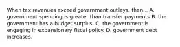 When tax revenues exceed government outlays, then... A. government spending is greater than transfer payments B. the government has a budget surplus. C. the government is engaging in expansionary fiscal policy. D. government debt increases.