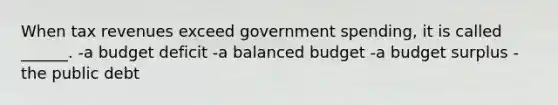 When tax revenues exceed government spending, it is called ______. -a budget deficit -a balanced budget -a budget surplus -the public debt