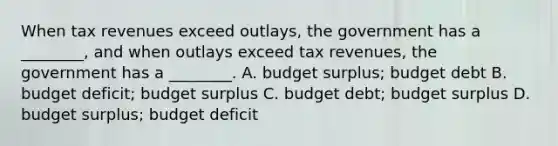 When tax revenues exceed outlays, the government has a ________, and when outlays exceed tax revenues, the government has a ________. A. budget surplus; budget debt B. budget deficit; budget surplus C. budget debt; budget surplus D. budget surplus; budget deficit