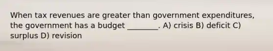 When tax revenues are greater than government expenditures, the government has a budget ________. A) crisis B) deficit C) surplus D) revision