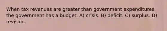 When tax revenues are <a href='https://www.questionai.com/knowledge/ktgHnBD4o3-greater-than' class='anchor-knowledge'>greater than</a> government expenditures, the government has a budget. A) crisis. B) deficit. C) surplus. D) revision.