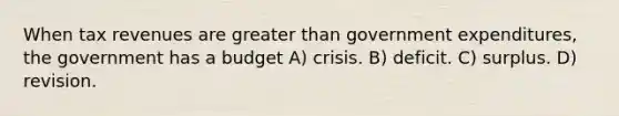 When tax revenues are greater than government expenditures, the government has a budget A) crisis. B) deficit. C) surplus. D) revision.