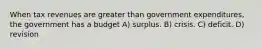 When tax revenues are greater than government expenditures, the government has a budget A) surplus. B) crisis. C) deficit. D) revision