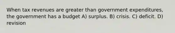 When tax revenues are greater than government expenditures, the government has a budget A) surplus. B) crisis. C) deficit. D) revision