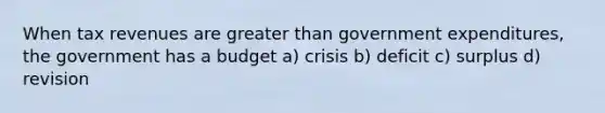 When tax revenues are greater than government expenditures, the government has a budget a) crisis b) deficit c) surplus d) revision