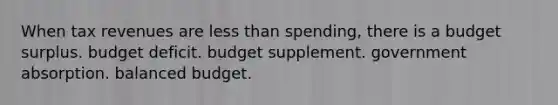 When tax revenues are less than spending, there is a budget surplus. budget deficit. budget supplement. government absorption. balanced budget.