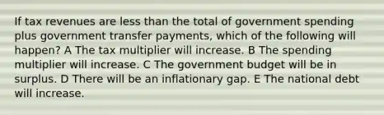 If tax revenues are <a href='https://www.questionai.com/knowledge/k7BtlYpAMX-less-than' class='anchor-knowledge'>less than</a> the total of government spending plus government transfer payments, which of the following will happen? A The tax multiplier will increase. B The spending multiplier will increase. C The government budget will be in surplus. D There will be an inflationary gap. E The national debt will increase.