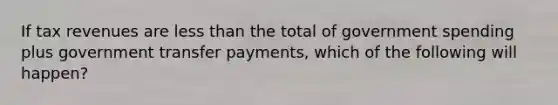 If tax revenues are <a href='https://www.questionai.com/knowledge/k7BtlYpAMX-less-than' class='anchor-knowledge'>less than</a> the total of government spending plus government transfer payments, which of the following will happen?