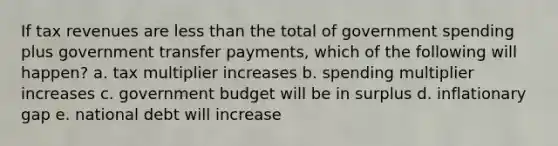 If tax revenues are less than the total of government spending plus government transfer payments, which of the following will happen? a. tax multiplier increases b. spending multiplier increases c. government budget will be in surplus d. inflationary gap e. national debt will increase