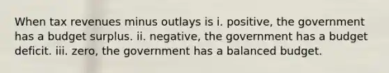 When tax revenues minus outlays is i. positive, the government has a budget surplus. ii. negative, the government has a budget deficit. iii. zero, the government has a balanced budget.