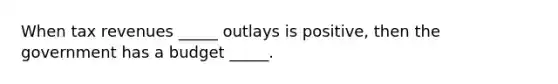 When tax revenues _____ outlays is positive, then the government has a budget _____.