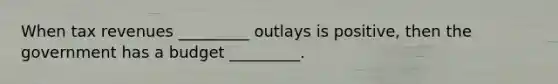 When tax revenues _________ outlays is positive, then the government has a budget _________.