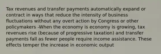 Tax revenues and transfer payments automatically expand or contract in ways that reduce the intensity of business fluctuations without any overt action by Congress or other policymakers -When the economy is economy is growing, tax revenues rise (because of progressive taxation) and transfer payments fall as fewer people require income assistance. These effects temper the increase in economic output