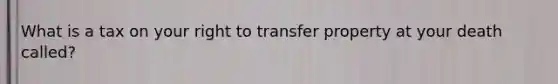 What is a tax on your right to transfer property at your death called?