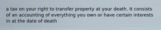 a tax on your right to transfer property at your death. It consists of an accounting of everything you own or have certain interests in at the date of death