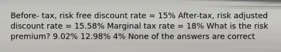 Before- tax, risk free discount rate = 15% After-tax, risk adjusted discount rate = 15.58% Marginal tax rate = 18% What is the risk premium? 9.02% 12.98% 4% None of the answers are correct