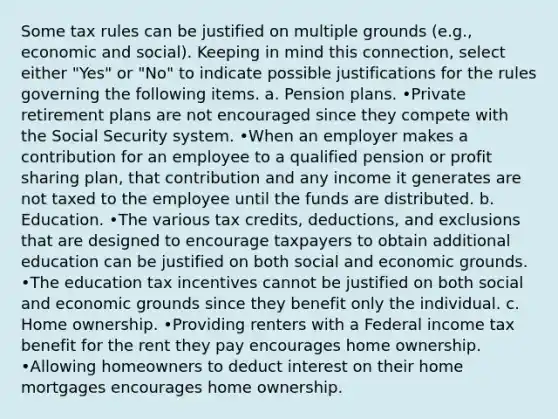 Some tax rules can be justified on multiple grounds (e.g., economic and social). Keeping in mind this connection, select either "Yes" or "No" to indicate possible justifications for the rules governing the following items. a. <a href='https://www.questionai.com/knowledge/kMTVoi1TFq-pension-plan' class='anchor-knowledge'>pension plan</a>s. •Private retirement plans are not encouraged since they compete with the Social Security system. •When an employer makes a contribution for an employee to a qualified pension or profit sharing plan, that contribution and any income it generates are not taxed to the employee until the funds are distributed. b. Education. •The various tax credits, deductions, and exclusions that are designed to encourage taxpayers to obtain additional education can be justified on both social and economic grounds. •The education tax incentives cannot be justified on both social and economic grounds since they benefit only the individual. c. Home ownership. •Providing renters with a Federal income tax benefit for the rent they pay encourages home ownership. •Allowing homeowners to deduct interest on their home mortgages encourages home ownership.