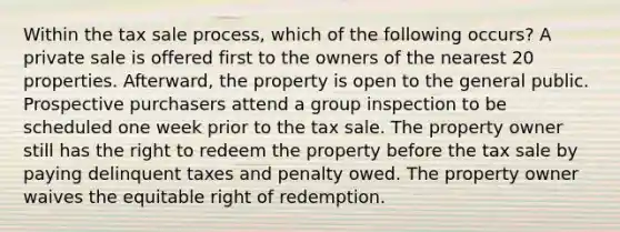 Within the tax sale process, which of the following occurs? A private sale is offered first to the owners of the nearest 20 properties. Afterward, the property is open to the general public. Prospective purchasers attend a group inspection to be scheduled one week prior to the tax sale. The property owner still has the right to redeem the property before the tax sale by paying delinquent taxes and penalty owed. The property owner waives the equitable right of redemption.