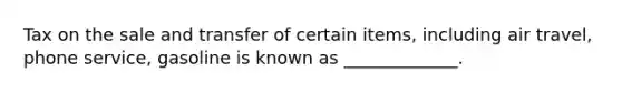 Tax on the sale and transfer of certain items, including air travel, phone service, gasoline is known as _____________.