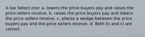 A tax Select one: a. lowers the price buyers pay and raises the price sellers receive. b. raises the price buyers pay and lowers the price sellers receive. c. places a wedge between the price buyers pay and the price sellers receive. d. Both b) and c) are correct.