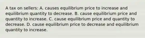 A tax on sellers: A. causes equilibrium price to increase and equilibrium quantity to decrease. B. cause equilibrium price and quantity to increase. C. cause equilibrium price and quantity to decrease. D. cause equilibrium price to decrease and equilibrium quantity to increase.