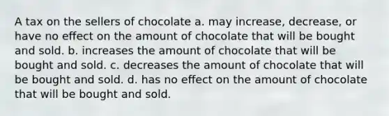 A tax on the sellers of chocolate a. may increase, decrease, or have no eﬀect on the amount of chocolate that will be bought and sold. b. increases the amount of chocolate that will be bought and sold. c. decreases the amount of chocolate that will be bought and sold. d. has no eﬀect on the amount of chocolate that will be bought and sold.