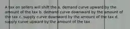 A tax on sellers will shift the a. demand curve upward by the amount of the tax b. demand curve downward by the amount of the tax c. supply curve downward by the amount of the tax d. supply curve upward by the amount of the tax