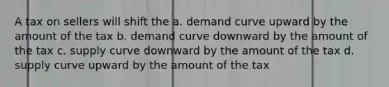 A tax on sellers will shift the a. demand curve upward by the amount of the tax b. demand curve downward by the amount of the tax c. supply curve downward by the amount of the tax d. supply curve upward by the amount of the tax