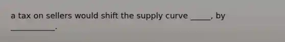 a tax on sellers would shift the supply curve _____, by ___________.