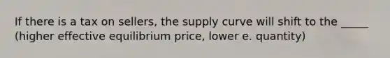 If there is a tax on sellers, the supply curve will shift to the _____ (higher effective equilibrium price, lower e. quantity)