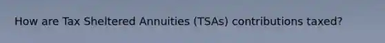 How are Tax Sheltered Annuities (TSAs) contributions taxed?