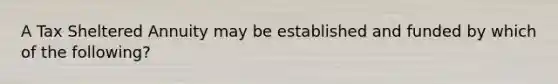 A Tax Sheltered Annuity may be established and funded by which of the following?