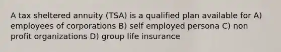 A tax sheltered annuity (TSA) is a qualified plan available for A) employees of corporations B) self employed persona C) non profit organizations D) group life insurance