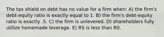 The tax shield on debt has no value for a firm when: A) the firm's debt-equity ratio is exactly equal to 1. B) the firm's debt-equity ratio is exactly .5. C) the firm is unlevered. D) shareholders fully utilize homemade leverage. E) RS is less than R0.