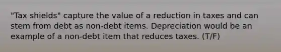 "Tax shields" capture the value of a reduction in taxes and can stem from debt as non-debt items. Depreciation would be an example of a non-debt item that reduces taxes. (T/F)