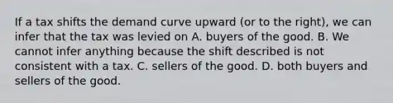 If a tax shifts the demand curve upward (or to the right), we can infer that the tax was levied on A. buyers of the good. B. We cannot infer anything because the shift described is not consistent with a tax. C. sellers of the good. D. both buyers and sellers of the good.