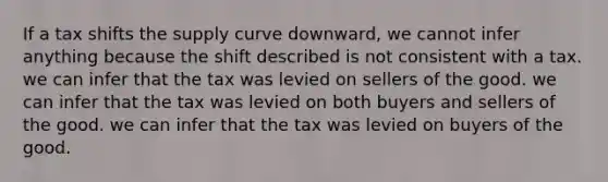 If a tax shifts the supply curve downward, we cannot infer anything because the shift described is not consistent with a tax. we can infer that the tax was levied on sellers of the good. we can infer that the tax was levied on both buyers and sellers of the good. we can infer that the tax was levied on buyers of the good.